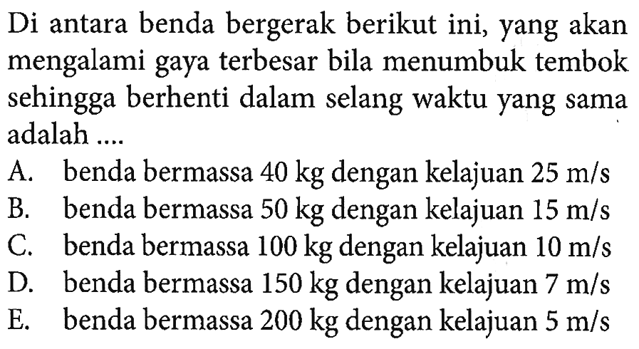 Di antara benda bergerak berikut ini, yang akan mengalami gaya terbesar bila menumbuk tembok sehingga berhenti dalam selang waktu yang sama adalah ....
A. benda bermassa  40 kg  dengan kelajuan  25 m/s 
B. benda bermassa  50 kg  dengan kelajuan  15 m/s 
C. benda bermassa  100 kg  dengan kelajuan  10 m/s 
D. benda bermassa  150 kg  dengan kelajuan  7 m/s 
E. benda bermassa  200 kg  dengan kelajuan  5 m/s 