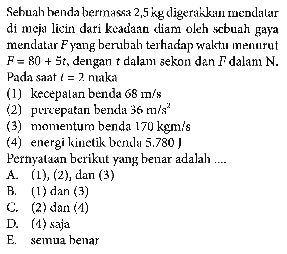 Sebuah benda bermassa  2,5 kg  digerakkan mendatar di meja licin dari keadaan diam oleh sebuah gaya mendatar Fyang berubah terhadap waktu menurut  F=80+5 t , dengan  t  dalam sekon dan  F  dalam  N .  Pada saat  t=2  maka(1) kecepatan benda  68 m/s (2) percepatan benda  36 m/s^2 (3) momentum benda  170 kgm/s (4) energi kinetik benda 5.780 JPernyataan berikut yang benar adalah ....