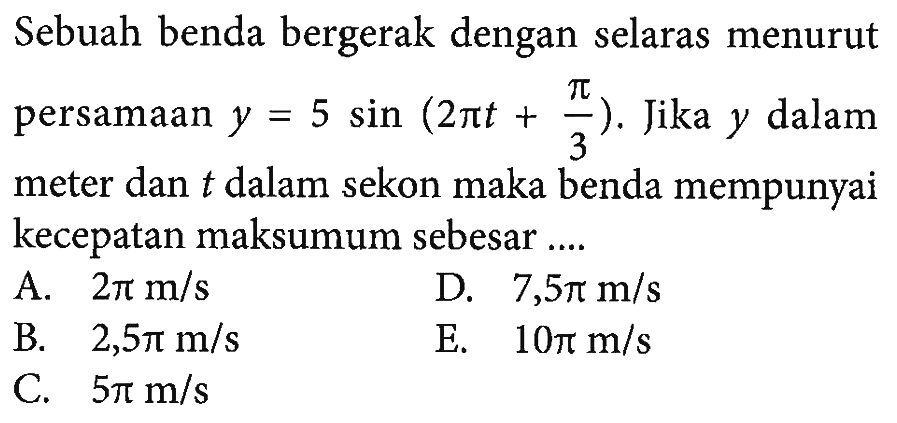 Sebuah benda bergerak dengan selaras menurut persamaan y=5 sin (2 pi t+pi/3). Jika y dalam meter dan t dalam sekon maka benda mempunyai kecepatan maksumum sebesar....