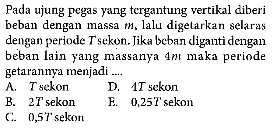 Pada ujung pegas yang tergantung vertikal diberi beban dengan massa m , lalu digetarkan selaras dengan periode T sekon. Jika beban diganti dengan beban lain yang massanya 4 m maka periode getarannya menjadi....