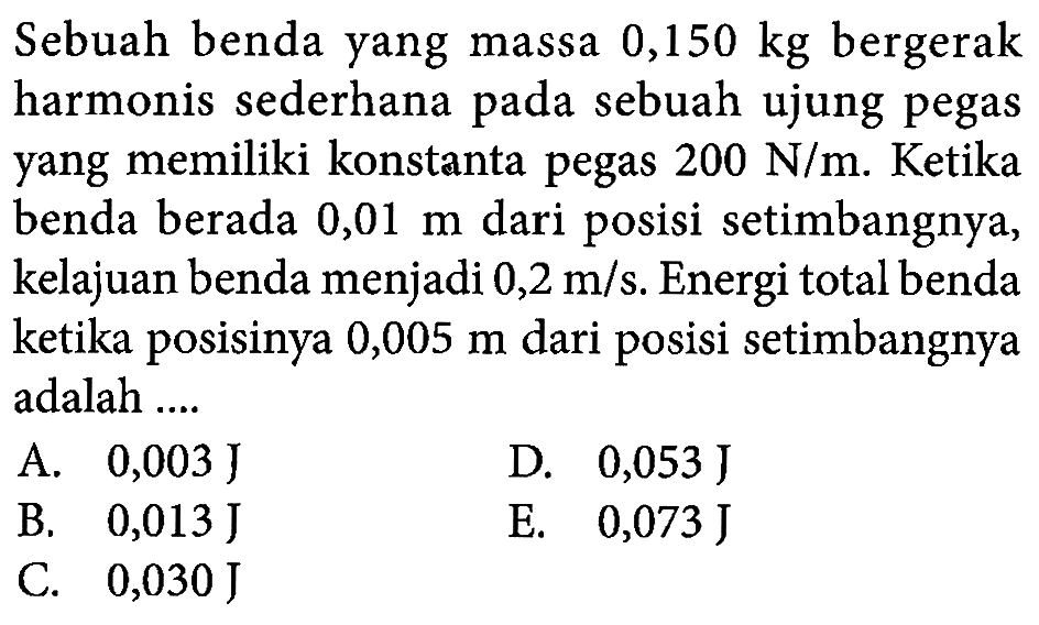 Sebuah benda yang massa  0,150 kg  bergerak harmonis sederhana pada sebuah ujung pegas yang memiliki konstanta pegas  200 N / m . Ketika benda berada  0,01 m  dari posisi setimbangnya, kelajuan benda menjadi  0,2 m / s . Energi total benda ketika posisinya  0,005 m  dari posisi setimbangnya adalah ....
A.  0,003 J 
D.  0,053 J 
B.  0,013 J 
E.  0,073 J 
C.  0,030 J 