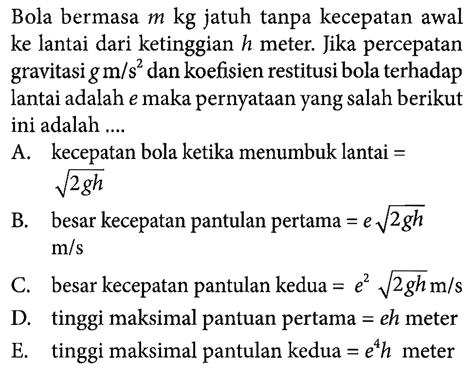 Bola bermasa m kg jatuh tanpa kecepatan awal ke lantai dari ketinggian h meter. Jika percepatan gravitasi g m/s^2 dan koefisien restitusi bola terhadap lantai adalah e maka pernyataan yang salah berikut ini adalah .... A. kecepatan bola ketika menumbuk lantai = akar(2gh) B. besar kecepatan pantulan pertama =e akar(2gh) m/s C. besar kecepatan pantulan kedua =e^2 akar(2gh) m/s D. tinggi maksimal pantuan pertama = eh meter E. tinggi maksimal pantulan kedua =e^4 h meter