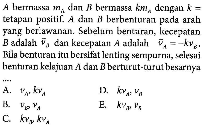 A  bermassa mA  dan B bermassa kmA dengan k=tetapan positif. A dan B berbenturan pada arah yang berlawanan. Sebelum benturan, kecepatan B adalah vB  dan kecepatan  A  adalah  vA=-kvB.  Bila benturan itu bersifat lenting sempurna, selesai benturan kelajuan A dan B  berturut-turut besarnya...