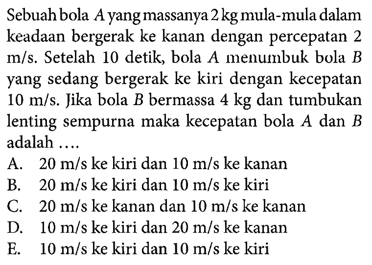 Sebuah bola  A  yang massanya  2 kg  mula-mula dalam keadaan bergerak ke kanan dengan percepatan 2  m/s . Se telah 10 detik, bola  A  menumbuk bola  B  yang sedang bergerak ke kiri dengan kecepatan  10 m/s . Jika bola  B  bermassa  4 kg  dantumbukan lenting sempurna maka kecepatan bola  A  dan  B  adalah ....A.  20 m/s  ke kiri dan  10 m/s  ke kananB.  20 m/s  ke kiri dan  10 m/s  ke kiriC.  20 m/s  ke kanan dan  10 m/s  ke kananD.  10 m/s  ke kiri dan  20 m/s  ke kananE.  10 m/s  ke kiri dan  10 m/s  ke kiri