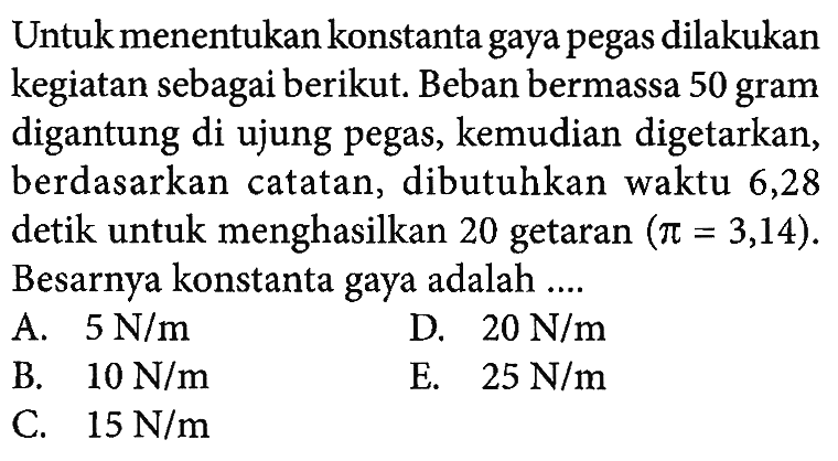 Untuk menentukan konstanta gaya pegas dilakukan kegiatan sebagai berikut: Beban bermassa 50 gram digantung di ujung pegas, kemudian digetarkan, berdasarkan catatan, dibutuhkan waktu 6,28 detik untuk menghasilkan 20 getaran (pi = 3,14). Besarnya konstanta gaya adalah