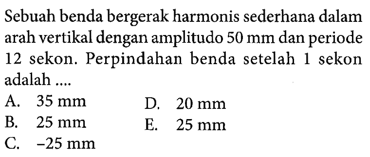 Sebuah benda bergerak harmonis sederhana dalam arah vertikal dengan amplitudo  50 mm  dan periode 12 sekon. Perpindahan benda setelah 1 sekon adalah ....A.  35 mm D.  20 mm B.  25 mm E.  25 mm C.  -25 mm 