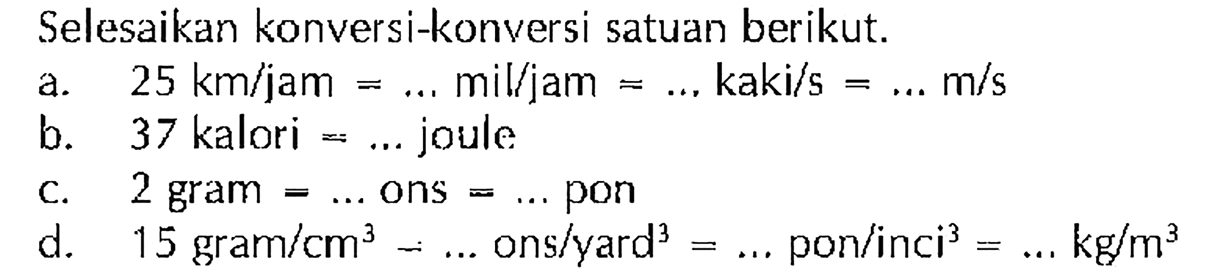 Selesaikan konversi-konversi satuan berikut. 
a. 25 km/jam = ... mil/jam = ... kaki/s = ... m/s 
b. 37 kalori = ... joule 
c. 2 gram = ... ons = ... pon 
d. 15 gram/cm^3 = ... ons/yard^3 = ... pon/inci^3 = ... kg/m^3