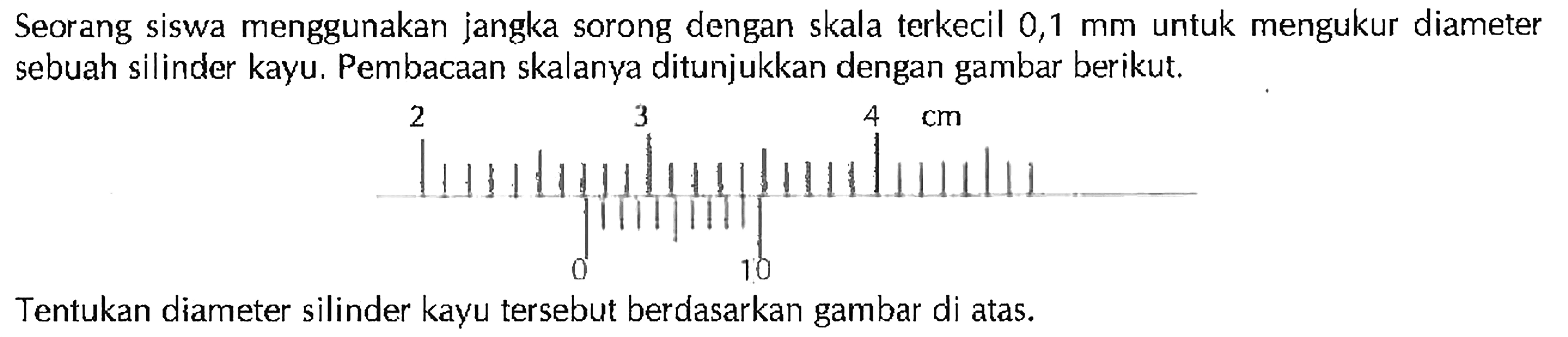 Seorang siswa menggunakan jangka sorong dengan skala terkecil 0,1 mm untuk mengukur diameter sebuah silinder kayu. Pembacaan skalanya ditunjukkan dengan gambar berikut. 2 3 4 cm 0 10 Tentukan diameter silinder kayu tersebut berdasarkan gambar di atas.