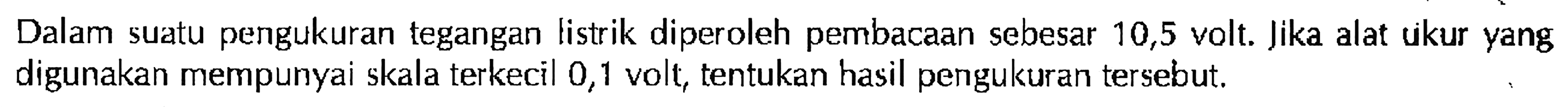 Dalam suatu pengukuran tegangan listrik diperoleh pembacaan sebesar 10,5 volt. Jika alat ukur yang digunakan mempunyai skala terkecil 0,1 volt, tentukan hasil pengukuran tersebut.