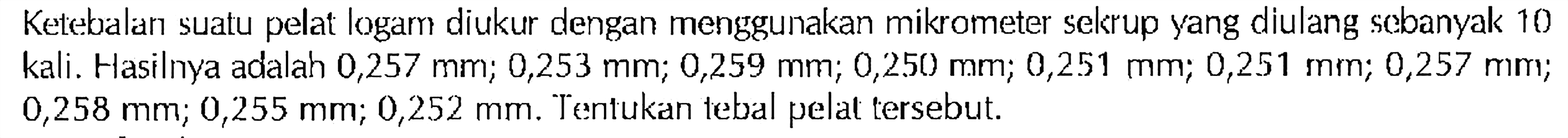 Ketebalan suatu pelat logam diukur dengan menggunakan mikrometer sekrup yang diulang sebanyak 10 kali. Hasilnya adalah 0,257 mm; 0,253 mm; 0,259 mm; 0,250 mm; 0,251 mm; 0,251 mm; 0,257 mm; 0,258 mm; 0,255 mm; 0,252 mm. Tentukan tebal pelat tersebut.