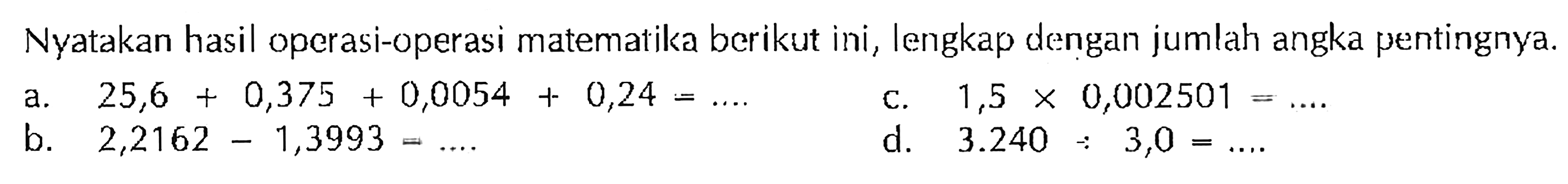 Nyatakan hasil operasi-operasi matematika berikut ini, lengkap dengan jumlah angka pentingnya. a. 25,6 + 0,375 + 0,0054 + 0,24 = C. 1,5 X 0,002501 b. 2,2162 - 1,3993 d. 3.240 + 3,0 =