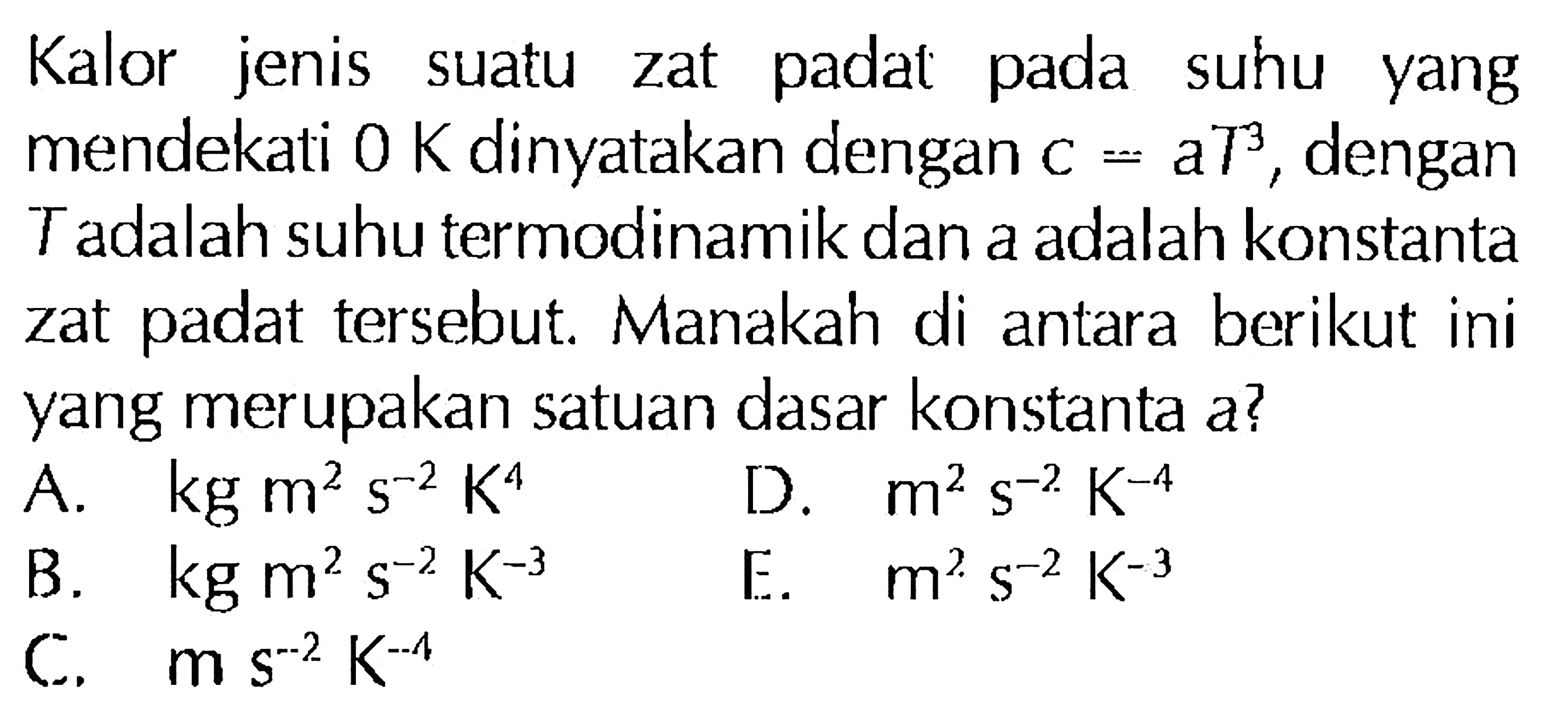 Kalor jenis suatu zat padat pada suhu yang mendekati O K dinyatakan dengan C=a T^3, dengan T adalah suhu termodinamik dan a adalah konstanta zat padat tersebut. Manakah di antara berikut ini yang merupakan satuan dasar konstanta a?