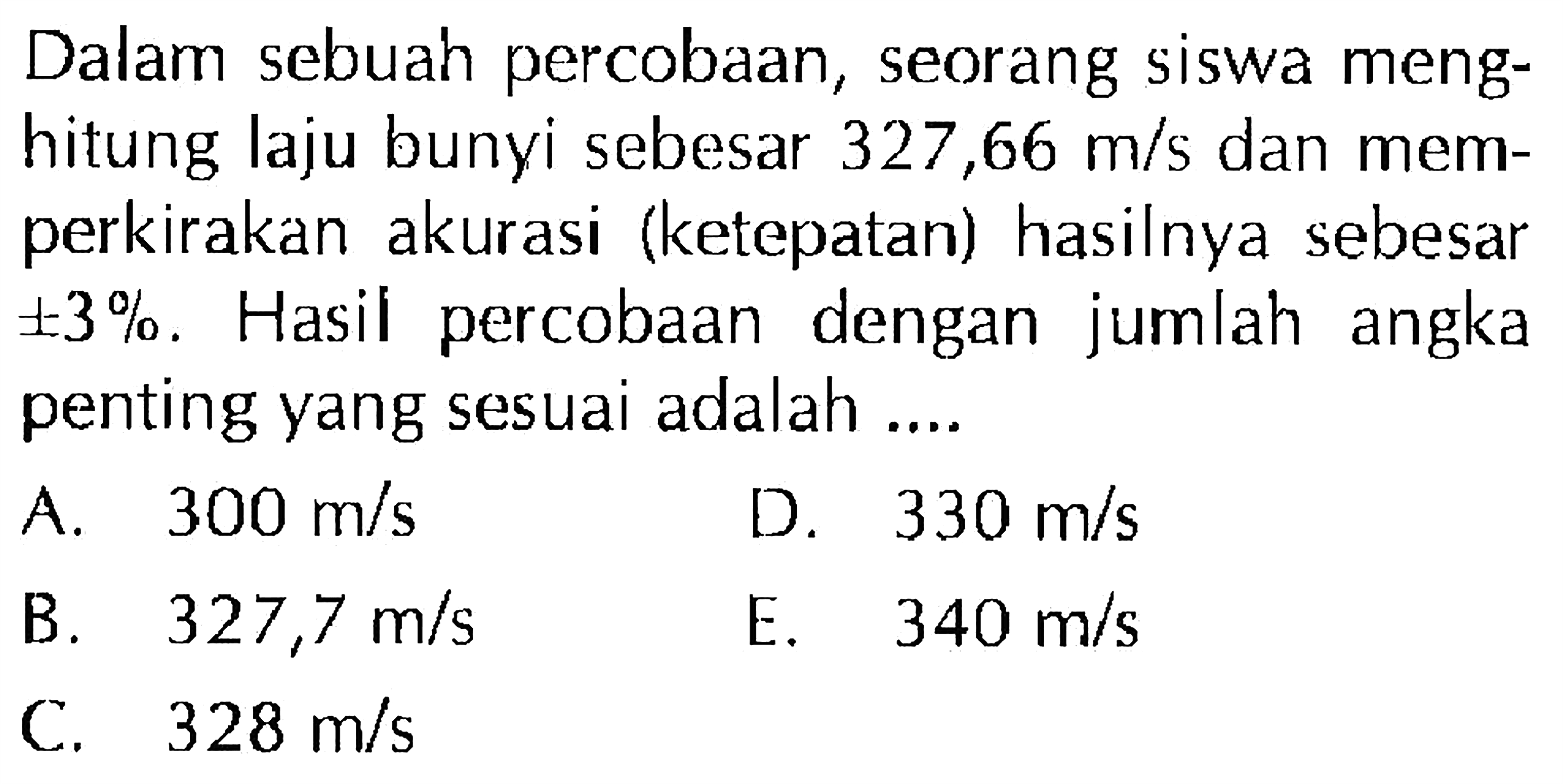 Dalam sebuah percobaan, seorang siswa menghitung laju bunyi sebesar  327,66 m/s dan memperkirakan akurasi (ketepatan) hasilnya sebesar  +- 3%. Hasil percobaan dengan jumlah angka penting yang sesuai adalah ....