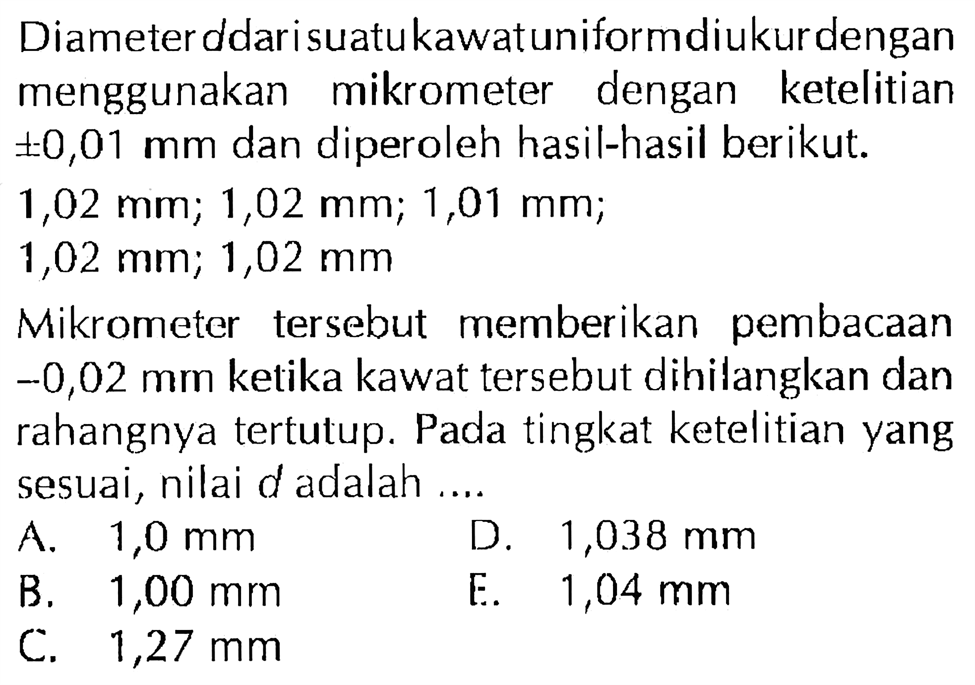 Diameter d dari suatukawatuniformdiukurdengan menggunakan mikrometer dengan ketelitian +-0,01 mm dan diperoleh hasil-hasil berikut: 1,,02 mm, 1,02 mm, 1,01mm, 1,02 mm; 1,02 mm Mikrometer tersebut memberikan pembacaan -0,02 mm ketika kawat tersebut dihilangkan dan rahangnya tertutup. Pada tingkat ketelitian yang sesuai, nilai d adalah
