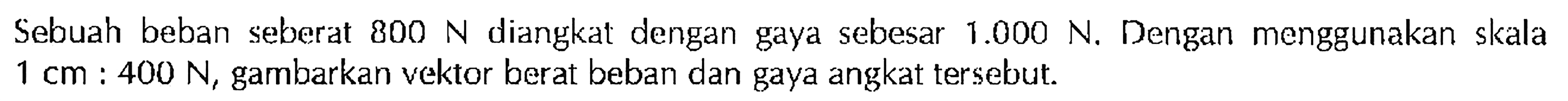 Sebuah beban seberat 800 N diangkat dengan gaya sebesar 1.000 N, Dengan menggunakan skala 1 cm : 400 N, gambarkan vektor berat beban dan gaya angkat tersebut.
