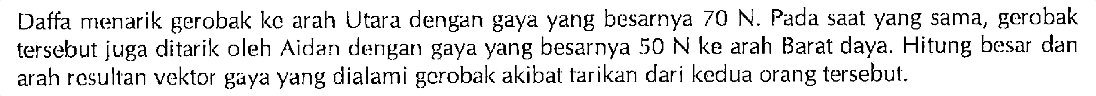 Daffa menarik gerobak kc arah Utara dengan gaya yang besarnya 70 N. Pada saat yang sama, gerobak tersebut juga ditarik oleh Aidan dengan gaya yang besarnya 50 N ke arah Barat daya. Hitung besar dan arah resultan vektor gaya yang dialami gerobak akibat tarikan dari kedua orang tersebut.