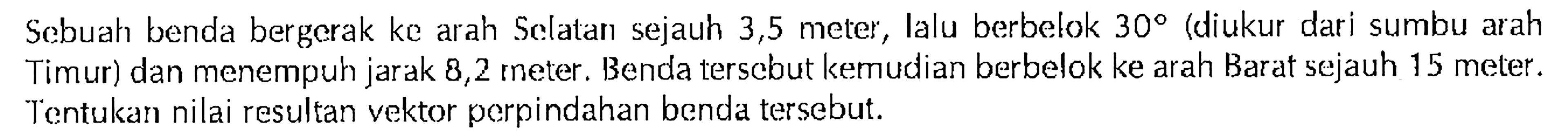 Scbuah benda bergcrak kc arah Sclatan sejauh 3,5 meter Ialu berbelok 300 (diukur dari sumbu arah Timur) dan menempuh jarak 8,2 rneter: Benda tersebut kemudian berbelok ke arah Barat sejauh 15 meter. Tentukan nilai resultan vektor perpindahan benda tersebut.