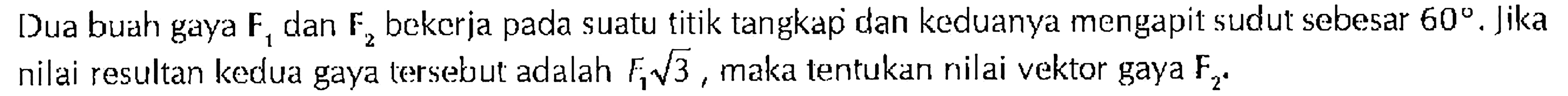Dua buah gaya F1 dan F2 bekerja pada suatu titik tangkap dan keduanya mengapit sudut sebesar 60 . Jika nilai resultan kedua gaya tersebut adalah F akar(3), maka tentukan nilai vektor gaya F
