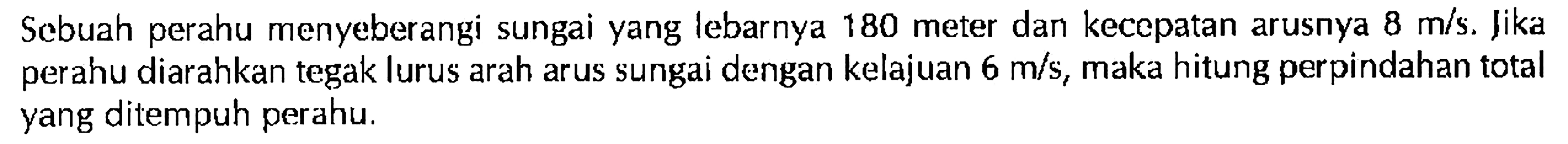 Sebuah perahu menyeberangi sungai yang lebarnya 180 meter dan kecepatan arusnya 8 m/s. Jika perahu diarahkan tegak lurus arah arus sungai dengan kelajuan 6 m/s, maka hitung perpindahan total yang ditempuh perahu.