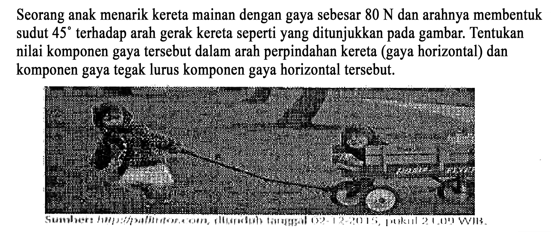 Seorang anak menarik kereta mainan dengan gaya sebesar 80 N dan arahnya membentuk sudut 45 terhadap arah gerak kereta seperti yang ditunjukkan pada gambar. Tentukan nilai komponen gaya tersebut dalam arah perpindahan kereta (gaya horizontal) dan komponen gaya tegak lurus komponen gaya horizontal tersebut.