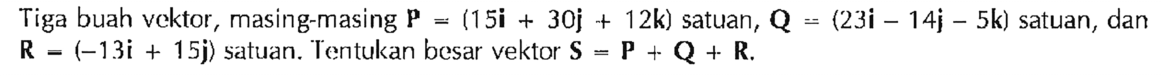 Tiga buah vektor, masing-masing P = (15i + 30j + 12k) satuan, Q = (23i - 14j - 5k) satuan, dan R = (-13i + 15j) satuan. Tentukan besar vektor S = P + Q + R.