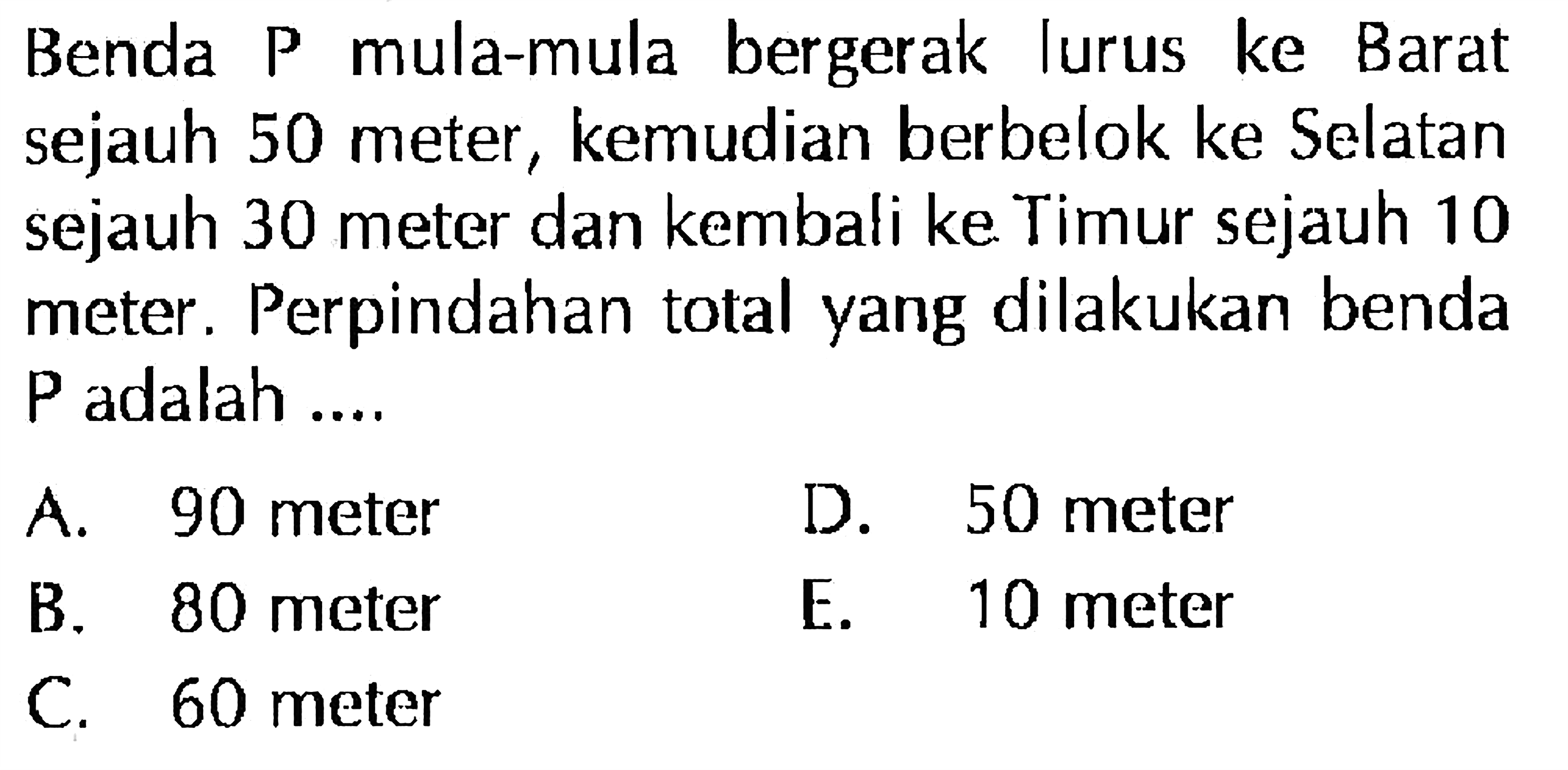 Benda P mula-mula bergerak lurus ke Barat sejauh 50 meter, kemudian berbelok ke Selatan sejauh 30 meter dan kembali ke Timur sejauh 10 meter. Perpindahan total yang dilakukan benda P adalah ....