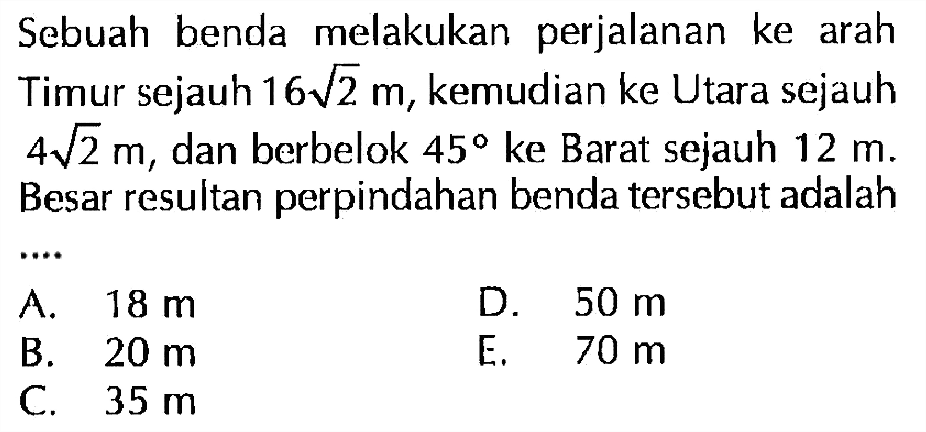 Sebuah benda melakukan perjalanan ke arah Timur sejauh 16akar(2) m, kemudian ke Utara sejauh 4akar(2) m dan berbelok 45 ke Barat sejauh 12 m. Besar resultan perpindahan benda tersebut adalah