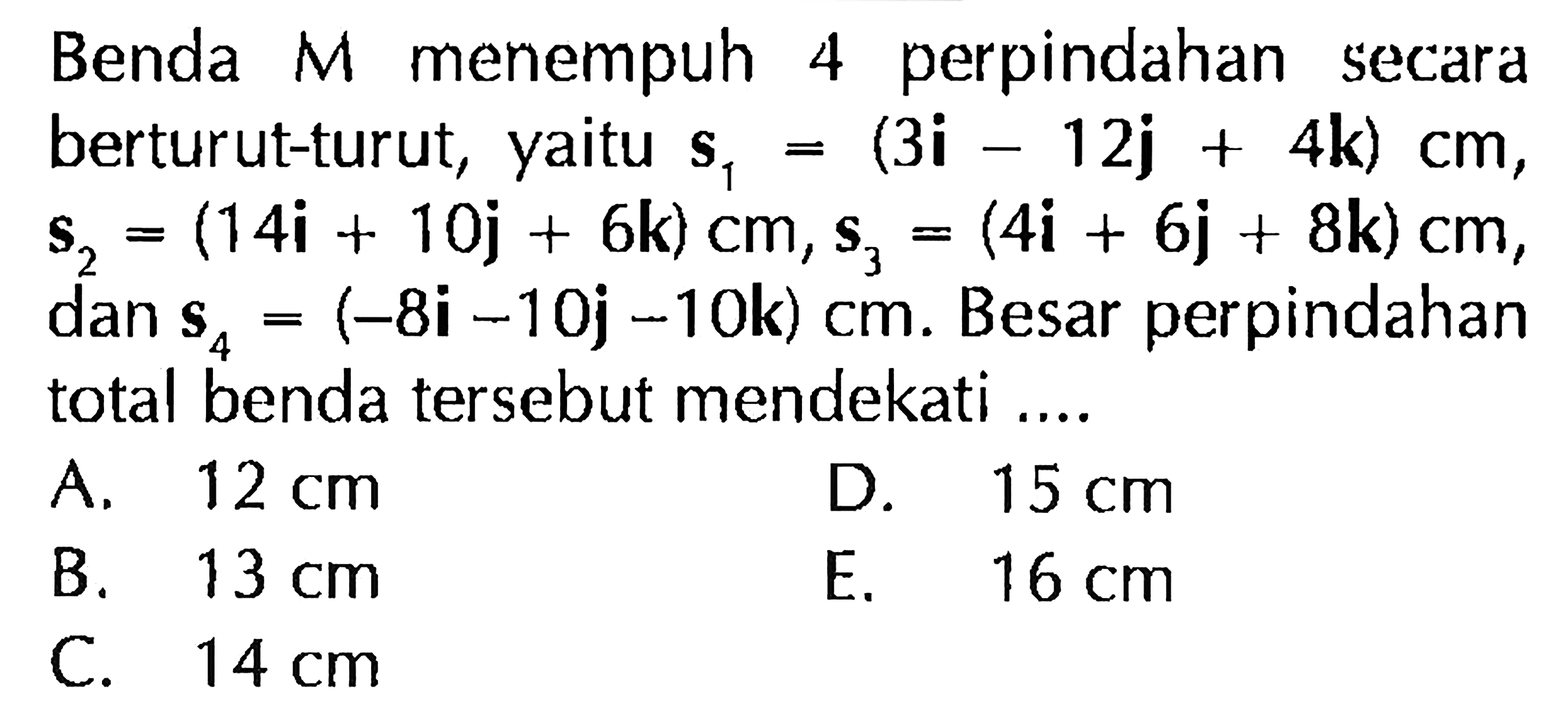 Benda M menempuh 4 perpindahan secara berturut-turut, s1 = (3i - 12j + 4k) cm , s2 = (14i + 10j + 6k) cm , s3 = (4i + 6j + 8k) cm , dan s4 = (-8i - 10j -10k) cm. Besar perpindahan total benda tersebut mendekati ...