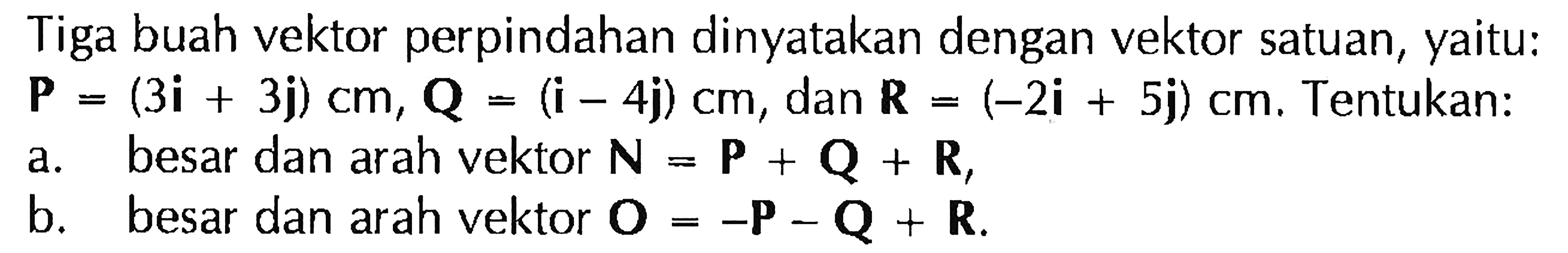 Tiga buah vektor perpindahan dinyatakan dengan vektor satuan, yaitu: P = (3i + 3j) cm, Q = (i - 4j) cm, dan R = (-2i + 5j) cm. Tentukan: 
a. besar dan arah vektor N = P + Q + R, 
b. besar dan arah vektor O = -P - Q + R.