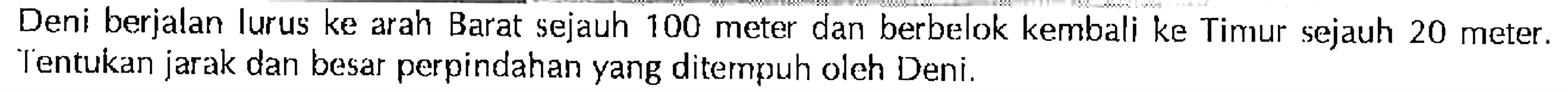 Deni berjalan lurus ke arah Barat sejauh 100 meter dan berbelok kembali ke Timur sejauh 20 meter. Tentukan jarak dan besar perpindahan yang ditempuh oleh Deni.