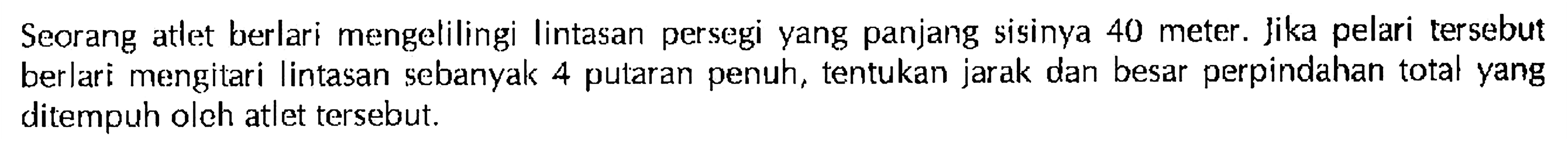 Seorang atlet berlari mengelilingi Iintasan persegi yang panjang sisinya 40 meter . Jika pelari tersebut berlari mengitari lintasan sebanyak 4 putaran penuh, tentukan jarak dan besar perpindahan total yang ditempuh oleh atlet tersebut.