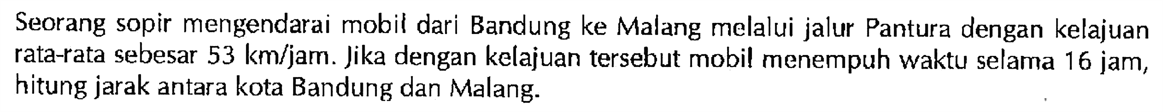 Seorang sopir mengendarai mobil dari Bandung ke Malang melalui jalur Pantura dengan kelajuan rata-rata sebesar 53 km/jam. Jika dengan kelajuan tersebut mobil menempuh waktu selama 16 jam, hitung jarak antara kota Bandung dan Malang: