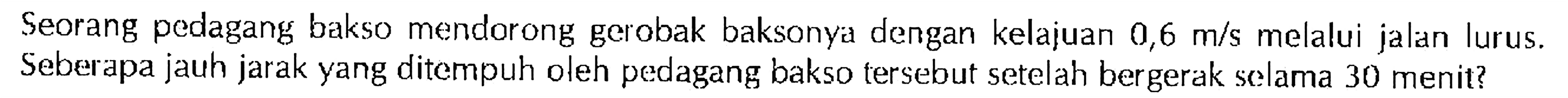 Seorang pedagang bakso mendorong gerobak baksonya dengan kelajuan 0,6 m/s melalui jalan lurus. Seberapa jauh jarak yang ditempuh oleh pedagang bakso tersebut setelah bergerak selama 30 menit?