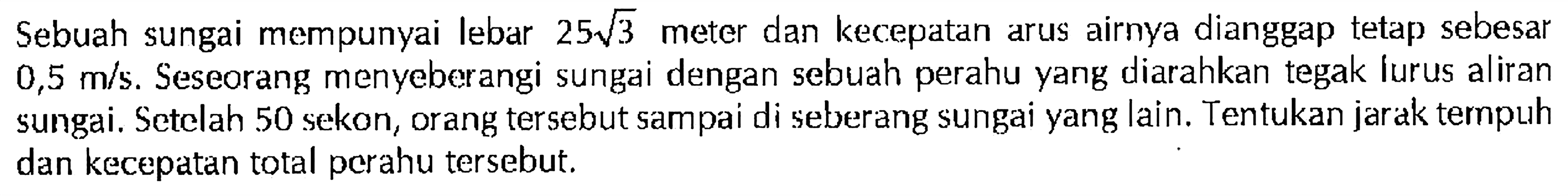 Sebuah sungai mempunyai lebar 25 akar(3) meter dan kecepatan arus airnya dianggap tetap sebesar 0,5 m/s. Seseorang menyeberangi sungai dengan sebuah perahu yang diarahkan tegak lurus aliran sungai. Setelah 50 sekon, orang tersebut sampai di seberang sungai yang lain. Tentukan jarak tempuh dan kecepatan total perahu tersebut.