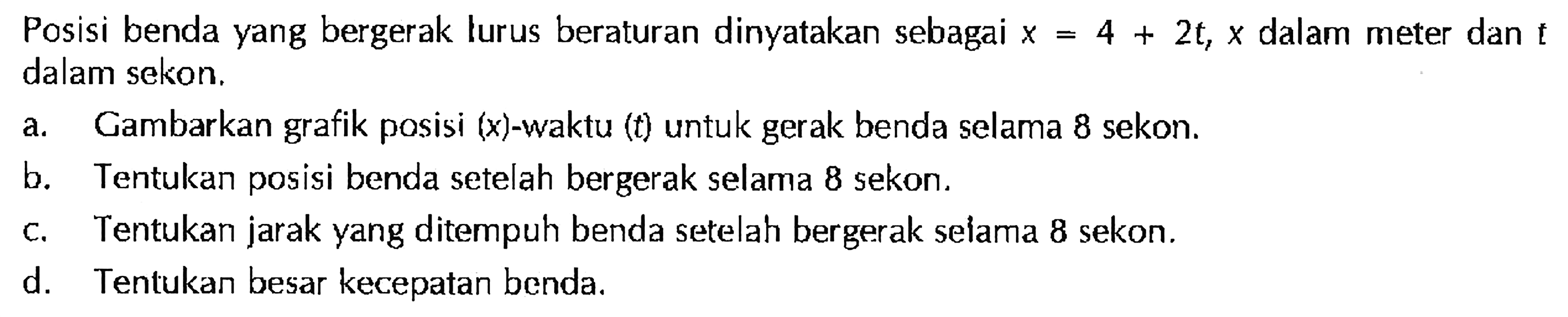 Posisi benda yang bergerak lurus beraturan dinyatakan sebagai x = 4 + 2t, x dalam meter dan t dalam sekon. a, Gambarkan grafik posisi (x)-waktu (t) untuk gerak benda selama 8 sekon. b. Tentukan posisi benda setelah bergerak selama 8 sekon. c. Tentukan jarak yang ditempuh benda setelah bergerak selama 8 sekon. d. Tentukan besar kecepatan benda.