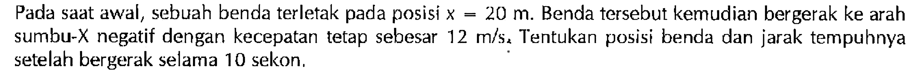 Pada saat awal, sebuah benda terletak pada posisi x = 20 m. Benda tersebut kemudian bergerak ke arah sumbu-X negatif dengan kecepatan tetap sebesar 12 m/s. Tentukan posisi benda dan jarak tempuhnya setelah bergerak selama 10 sekon.