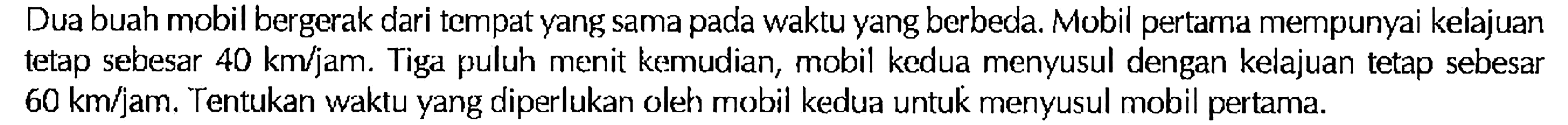 Dua buah mobil bergerak dari tempat yang sama pada waktu yang berbeda. Mobil pertama mempunyai kelajuan tetap sebesar 40 km/jam. Tiga puluh menit kemudian, mobil kedua menyusul dengan kelajuan tetap sebesar 60 km/jam. Tentukan waktu yang diperlukan oleh mobil kedua untuk menyusul mobil pertama.