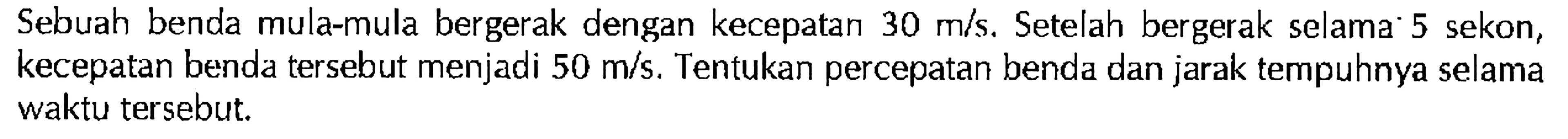 Sebuah benda mula-mula bergerak dengan kecepatan 30 m/s. Setelah bergerak selama 5 sekon, kecepatan benda tersebut menjadi 50 m/s. Tentukan percepatan benda dan jarak tempuhnya selama waktu tersebut.