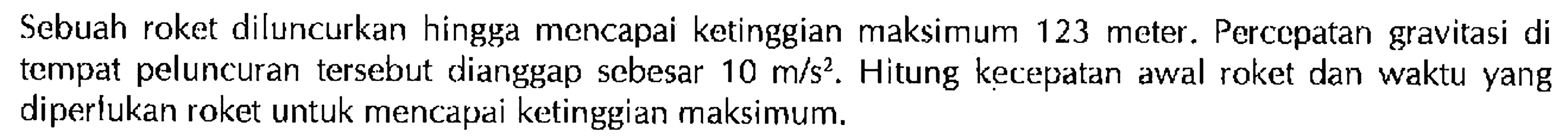 Sebuah roket diluncurkan hingga mencapai ketinggian maksimum 123 meter. Perccpatan gravitasi di tempat peluncuran tersebut dianggap sebesar 10 m/s^2. Hitung kecepatan awal roket dan waktu yang diperlukan roket untuk mencapai ketinggian maksimum.