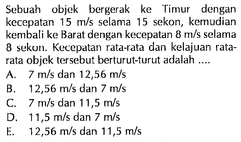 Sebuah objek bergerak ke Timur dengan kecepatan 15 m/s selama 15 sekon, kemudian kembali ke Barat dengan kecepatan 8 m/s selama 8 sekon. Kecepatan rata-rata dan kelajuan ratarata objek tersebut berturut-turut adalah.... 