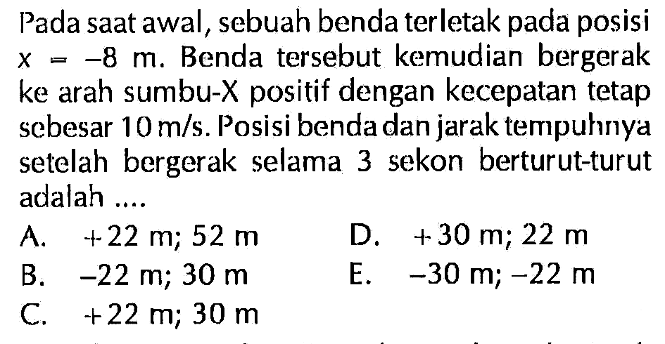 Pada saat awal, sebuah benda terletak pada posisi X = -8 m. Benda tersebut kemudian bergerak ke arah sumbu-X positif dengan kecepatan tetap sebesar 10 m/s. Posisi benda dan jarak tempuhnya setelah bergerak selama 3 sekon berturut-turut adalah