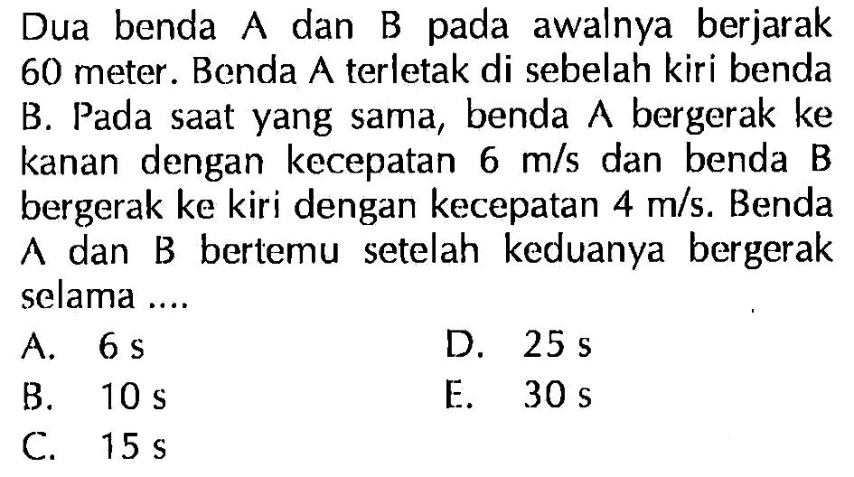 Dua benda A dan B awalnya berjarak 60 meter. Benda A terletak di sebelah kiri benda B. Pada saat yang sama, benda bergerak ke kanan dengan kecepatan 6 mls dan benda B bergerak ke kiri dengan kecepatan 4 mls. Benda A dan B bertemu setelah keduanya bergerak selama