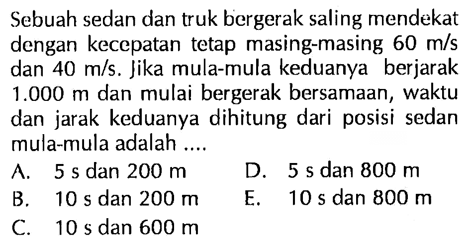 Sebuah sedan dan truk bergerak saling mendekat dengan kecepatan tetap masing-masing 60 m/s dan 40 m/s. Jika mula-mula keduanya berjarak 1.000 m dan mulai bergerak bersamaan, waktu dan jarak keduanya dihitung dari posisi sedan mula-mula adalah