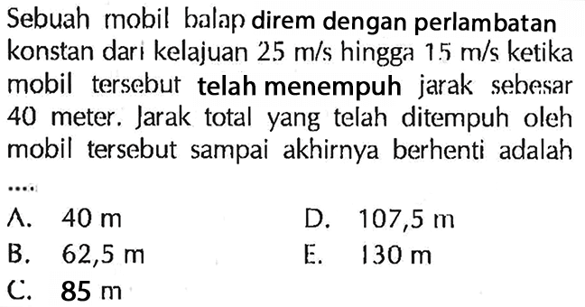 Sebuah mobil balap direm dengan perlambatan konstan dari kelajuan 25 m/s hingga 15 m/s ketika mobil tersebut telah menempuh jarak sebesar 40 meter. Jarak total yang telah ditempuh oleh mobil tersebut sampai akhirnya berhenti adalah ....