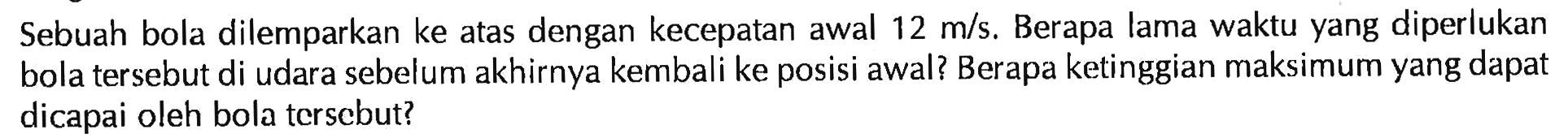 Sebuah bola dilemparkan ke atas dengan kecepatan awal 12 m/s. Berapa lama waktu yang diperlukan bola tersebut di udara sebelum akhirnya kembali ke posisi awal? Berapa ketinggian maksimum yang dapat dicapai oleh bola tersebut?