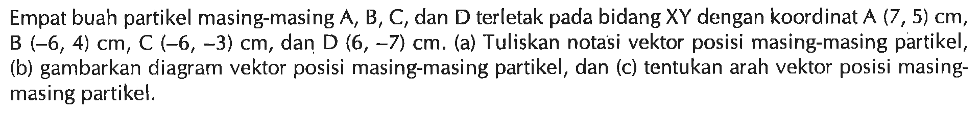 Empat buah partikel masing-masing A, B, C, dan D terletak pada bidang XY dengan koordinat A(7,5) cm, B(-6,4) cm, C(-6,-3) cm, dan D(6,-7) cm. (a) Tuliskan notasi vektor posisi masing-masing partikel, (b) gambarkan diagram vektor posisi masing-masing partikel, dan (c) tentukan arah vektor posisi masing-masing partikel.