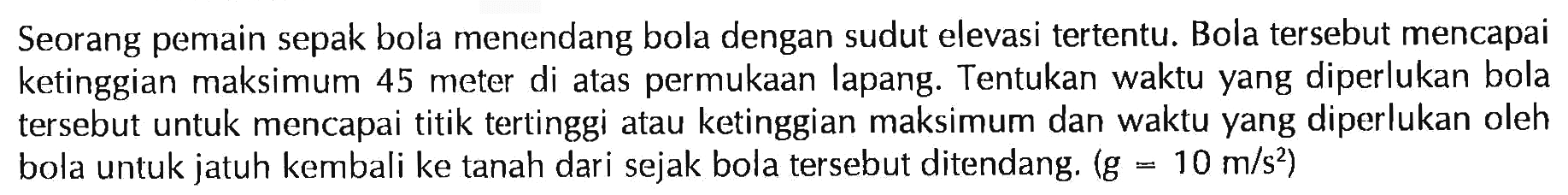 Seorang pemain sepak bola menendang bola dengan sudut elevasi tertentu. Bola tersebut mencapai ketinggian maksimum 45 meter di atas permukaan lapang. Tentukan waktu yang diperlukan bola tersebut untuk mencapai titik tertinggi atau ketinggian maksimum dan waktu yang diperlukan oleh bola untuk jatuh kembali ke tanah dari sejak bola tersebut ditendang. (g = 10 m/s^2)