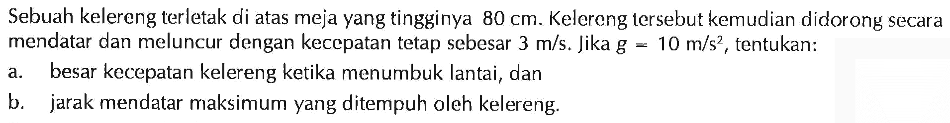 Sebuah kelereng terletak di atas meja yang tingginya 80 cm. Kelereng tersebut kemudian didorong secara mendatar dan meluncur dengan kecepatan tetap sebesar 3 m/s. Jika g = 10 m/s^2, tentukan: a. besar kecepatan kelereng ketika menumbuk lantai, dan b. jarak mendatar maksimum yang ditempuh oleh kelereng.