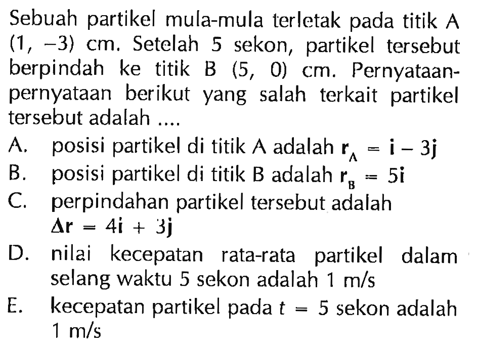 Sebuah partikel mula-mula terletak titik A (1 , -3) cm, Setelah 5 sekon, partikel tersebut berpindah ke titik B (5, 0) cm. Pernyataan- pernyataan berikut yang salah terkait partikel tersebut adalah