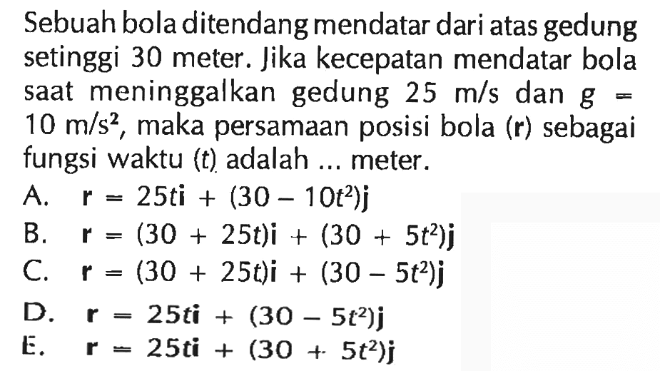 Sebuah bola ditendang mendatar dari atas gedung setinggi 30 meter. Jika kecepatan mendatar bola saat meninggalkan gedung 25 m/s dan g = 10 m/s^2, maka persamaan posisi bola (r) sebagai fungsi waktu (t) adalah ... meter.